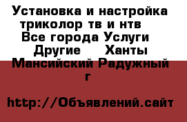 Установка и настройка триколор тв и нтв   - Все города Услуги » Другие   . Ханты-Мансийский,Радужный г.